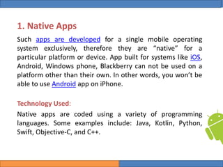 College of Science, University of Duhok
Mobile Programming: Android Date: 28 April 2020 Slide: 3
Computer Science Department
1. Native Apps
Such apps are developed for a single mobile operating
system exclusively, therefore they are “native” for a
particular platform or device. App built for systems like iOS,
Android, Windows phone, Blackberry can not be used on a
platform other than their own. In other words, you won’t be
able to use Android app on iPhone.
Technology Used:
Native apps are coded using a variety of programming
languages. Some examples include: Java, Kotlin, Python,
Swift, Objective-C, and C++.
 