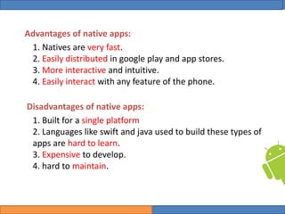 College of Science, University of Duhok
Mobile Programming: Android Date: 28 April 2020 Slide: 4
Computer Science Department
Advantages of native apps:
1. Natives are very fast.
2. Easily distributed in google play and app stores.
3. More interactive and intuitive.
4. Easily interact with any feature of the phone.
Disadvantages of native apps:
1. Built for a single platform
2. Languages like swift and java used to build these types of
apps are hard to learn.
3. Expensive to develop.
4. hard to maintain.
 
