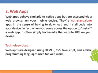 College of Science, University of Duhok
Mobile Programming: Android Date: 28 April 2020 Slide: 5
Computer Science Department
2. Web Apps
Web apps behave similarly to native apps but are accessed via a
web browser on your mobile device. They’re not standalone
apps in the sense of having to download and install code into
your device. In fact, when you come across the option to “install”
a web app, it often simply bookmarks the website URL on your
device.
Technology Used:
Web apps are designed using HTML5, CSS, JavaScript, and similar
programming languages used for web work.
 