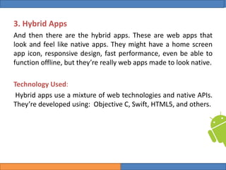 College of Science, University of Duhok
Mobile Programming: Android Date: 28 April 2020 Slide: 7
Computer Science Department
3. Hybrid Apps
And then there are the hybrid apps. These are web apps that
look and feel like native apps. They might have a home screen
app icon, responsive design, fast performance, even be able to
function offline, but they’re really web apps made to look native.
Technology Used:
Hybrid apps use a mixture of web technologies and native APIs.
They’re developed using: Objective C, Swift, HTML5, and others.
 