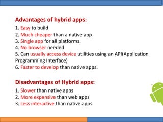College of Science, University of Duhok
Mobile Programming: Android Date: 28 April 2020 Slide: 8
Computer Science Department
Advantages of hybrid apps:
1. Easy to build
2. Much cheaper than a native app
3. Single app for all platforms.
4. No browser needed
5. Can usually access device utilities using an API(Application
Programming Interface)
6. Faster to develop than native apps.
Disadvantages of Hybrid apps:
1. Slower than native apps
2. More expensive than web apps
3. Less interactive than native apps
 