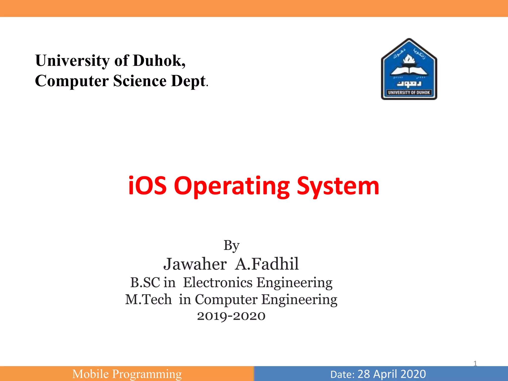 Mobile Programming Date: 28 April 2020
University of Duhok,
Computer Science Dept.
By
Jawaher A.Fadhil
B.SC in Electronics Engineering
M.Tech in Computer Engineering
2019-2020
iOS Operating System
1
 