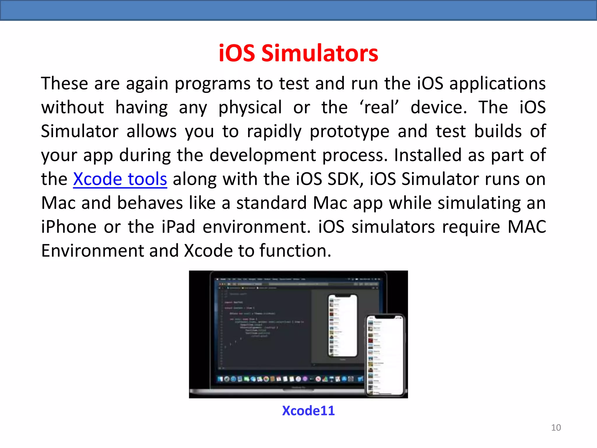 iOS Simulators
These are again programs to test and run the iOS applications
without having any physical or the ‘real’ device. The iOS
Simulator allows you to rapidly prototype and test builds of
your app during the development process. Installed as part of
the Xcode tools along with the iOS SDK, iOS Simulator runs on
Mac and behaves like a standard Mac app while simulating an
iPhone or the iPad environment. iOS simulators require MAC
Environment and Xcode to function.
Xcode11
10
 