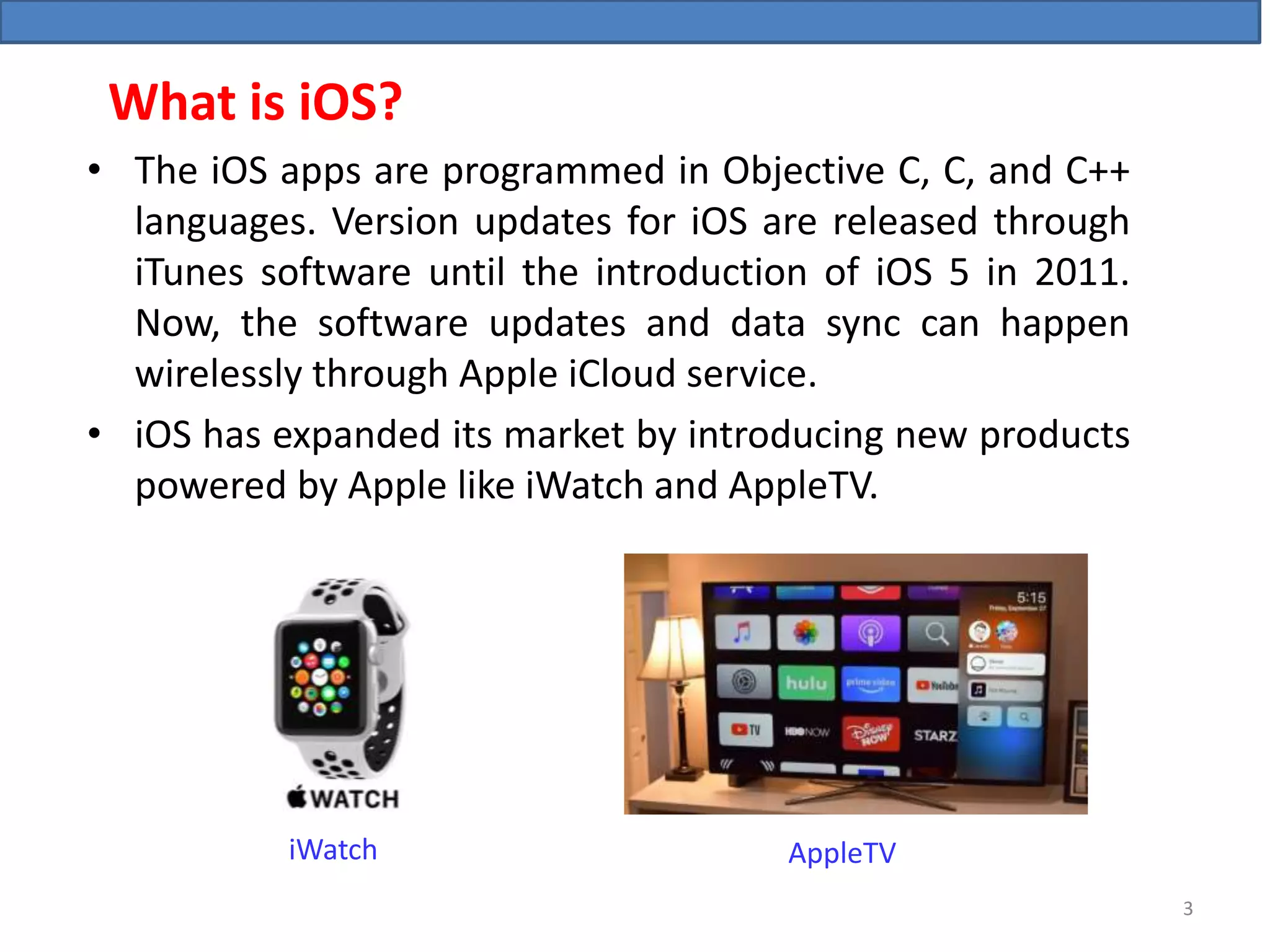 What is iOS?
• The iOS apps are programmed in Objective C, C, and C++
languages. Version updates for iOS are released through
iTunes software until the introduction of iOS 5 in 2011.
Now, the software updates and data sync can happen
wirelessly through Apple iCloud service.
• iOS has expanded its market by introducing new products
powered by Apple like iWatch and AppleTV.
AppleTViWatch
3
 