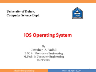Mobile Programming Date: 28 April 2020
University of Duhok,
Computer Science Dept.
By
Jawaher A.Fadhil
B.SC in Electronics Engineering
M.Tech in Computer Engineering
2019-2020
iOS Operating System
1
 