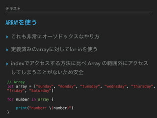 テキスト
ARRAYを使う
▸ これも非常にオーソドックスなやり方
▸ 定義済みのarrayに対してfor-inを使う
▸ indexでアクセスする方法に比べ Array の範囲外にアクセス
してしまうことがないため安全
// Array
let array = ["sunday", "monday", "tuesday", "wednsday", "thursday",
"friday", "Saturday"]
for number in array {
print("number: (number)")
}
 