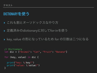 テキスト
DICTIONARYを使う
▸ これも割とオーソドックスなやり方
▸ 定義済みのdictionaryに対してfor-inを使う
▸ key, value の形になっているため for の引数は二つになる
// Dictionary
let dic = ["Animal": "Cat", "Fruit": "Banana"]
for (key, value) in dic {
print("key: (key)")
print("value: (value)")
}
 