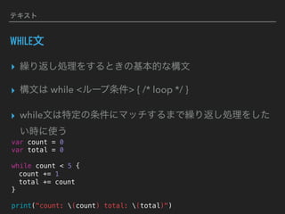 テキスト
WHILE文
▸ 繰り返し処理をするときの基本的な構文
▸ 構文は while <ループ条件> { /* loop */ }
▸ while文は特定の条件にマッチするまで繰り返し処理をした
い時に使う
var count = 0
var total = 0
while count < 5 {
count += 1
total += count
}
print("count: (count) total: (total)")
 