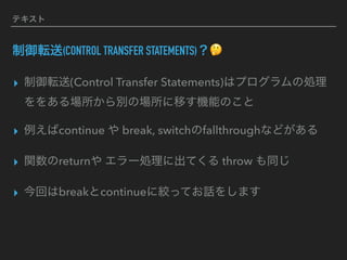 テキスト
制御転送(CONTROL TRANSFER STATEMENTS)？🤔
▸ 制御転送(Control Transfer Statements)はプログラムの処理
ををある場所から別の場所に移す機能のこと
▸ 例えばcontinue や break, switchのfallthroughなどがある
▸ 関数のreturnや エラー処理に出てくる throw も同じ
▸ 今回はbreakとcontinueに絞ってお話をします
 