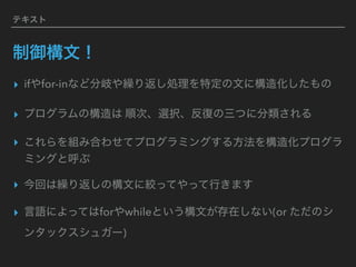テキスト
制御構文！
▸ ifやfor-inなど分岐や繰り返し処理を特定の文に構造化したもの
▸ プログラムの構造は 順次、選択、反復の三つに分類される
▸ これらを組み合わせてプログラミングする方法を構造化プログラ
ミングと呼ぶ
▸ 今回は繰り返しの構文に絞ってやって行きます
▸ 言語によってはforやwhileという構文が存在しない(or ただのシ
ンタックスシュガー)
 