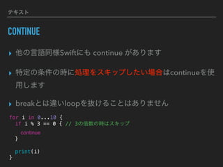 テキスト
CONTINUE
▸ 他の言語同様Swiftにも continue があります
▸ 特定の条件の時に処理をスキップしたい場合はcontinueを使
用します
▸ breakとは違いloopを抜けることはありません
for i in 0...10 {
if i % 3 == 0 { // 3の倍数の時はスキップ
continue
}
print(i)
}
 