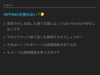 テキスト
FORやWHILEを使わない？🤔
▸ 冒頭で少しお話した通り言語によってはforやwhileが存在し
ないです
▸ ではどうやって繰り返しを表現するのでしょうか？
▸ 方法はいくつかあり一つは高階関数を使う方法
▸ もう一つは再帰関数を使う方法です
 