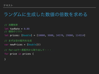 テキスト
ランダムに生成した数値の倍数を求める
// 消費税率 
let taxRate = 0.08
// 値段のリスト
let prices: [Double] = [10000, 9800, 34570, 29800, 114514]
// まずは空の配列を生成
var newPrices = [Double]() 
// for-inで一度配列から取り出して・・・
for price in prices {
}
 