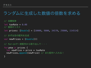 テキスト
ランダムに生成した数値の倍数を求める
// 消費税率 
let taxRate = 0.08
// 値段のリスト
let prices: [Double] = [10000, 9800, 34570, 29800, 114514]
// まずは空の配列を生成
var newPrices = [Double]() 
// for-inで一度配列から取り出して・・・
for price in prices {
let newPrice = price * taxRate
newPrices.append(newPrice) // また配列へ入れる！
}
 