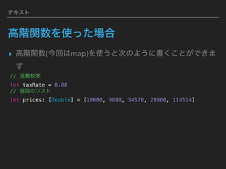 テキスト
高階関数を使った場合
▸ 高階関数(今回はmap)を使うと次のように書くことができま
す
// 消費税率 
let taxRate = 0.08
// 値段のリスト
let prices: [Double] = [10000, 9800, 34570, 29800, 114514]
 