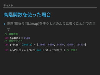 テキスト
高階関数を使った場合
▸ 高階関数(今回はmap)を使うと次のように書くことができま
す
// 消費税率 
let taxRate = 0.08
// 値段のリスト
let prices: [Double] = [10000, 9800, 34570, 29800, 114514]
let newPrices = prices.map { $0 * taxRate } // 完成！
 