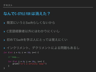 テキスト
なんでC-STYLE FOR は消えた？
▸ 簡潔にいうとSwiftらしくないから
▸ C言語経験者以外にはわかりにくいし
▸ 初めてSwiftを学ぶ人にとっては覚えにくい
▸ インクリメント、デクリメントによる問題もあるし
for (let i = 0; i <= 10; i++) {
// loop...
for (let j = 0; j <= 10;, i++) {
print("it's a infinity loop!")
}
}
 