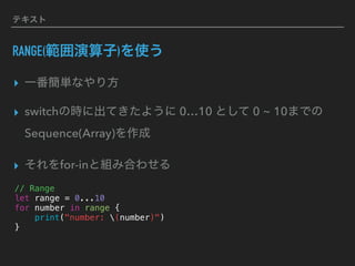 テキスト
RANGE(範囲演算子)を使う
▸ 一番簡単なやり方
▸ switchの時に出てきたように 0…10 として 0 ~ 10までの
Sequence(Array)を作成
▸ それをfor-inと組み合わせる
// Range
let range = 0...10
for number in range {
print("number: (number)")
}
 