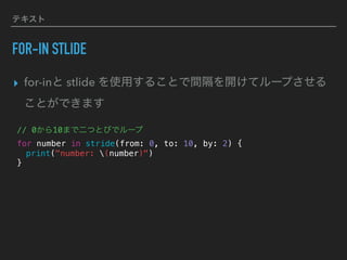 テキスト
FOR-IN STLIDE
▸ for-inと stlide を使用することで間隔を開けてループさせる
ことができます
// 0から10まで二つとびでループ
for number in stride(from: 0, to: 10, by: 2) {
print("number: (number)")
}
 