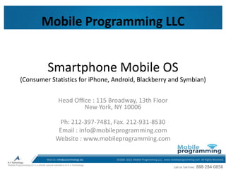 Smartphone Mobile OS (Consumer Statistics for iPhone, Android, Blackberry and Symbian) Mobile Programming LLC Head Office : 115 Broadway, 13th Floor New York, NY 10006 Ph: 212-397-7481, Fax. 212-931-8530 Email : info@mobileprogramming.com Website : www.mobileprogramming.com 