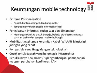 Keuntungan mobile technology
• Extreme Personalization
– Ponsel diantara dompet dan kunci motor
– Tempat menyimpan segala informasi pribadi
• Pengaksesan Informasi setiap saat dan dimanapun
– Memungkinkan kita untuk bekerja, belanja atau bermain tanpa
batasan waktu dan tempat (asal terhubung!)
• Mobilitas tinggi tanpa kerumitan kabel (W-LAN) & Instalasi
jaringan yang cepat
• Kompatible yang tinggi dengan teknologi lain
• Cocok untuk daerah yang belum ada infrastruktur
• Reduksi biaya : dalam kasus pengembangan, pemindahan
maupun perubahan konfigurasi LAN
 