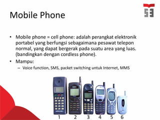 Mobile Phone
• Mobile phone = cell phone: adalah perangkat elektronik
portabel yang berfungsi sebagaimana pesawat telepon
normal, yang dapat bergerak pada suatu area yang luas.
(bandingkan dengan cordless phone).
• Mampu:
– Voice function, SMS, packet switching untuk Internet, MMS
 
