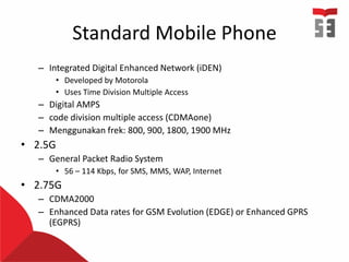 Standard Mobile Phone
– Integrated Digital Enhanced Network (iDEN)
• Developed by Motorola
• Uses Time Division Multiple Access
– Digital AMPS
– code division multiple access (CDMAone)
– Menggunakan frek: 800, 900, 1800, 1900 MHz
• 2.5G
– General Packet Radio System
• 56 – 114 Kbps, for SMS, MMS, WAP, Internet
• 2.75G
– CDMA2000
– Enhanced Data rates for GSM Evolution (EDGE) or Enhanced GPRS
(EGPRS)
 