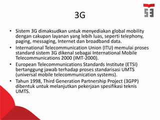 3G
• Sistem 3G dimaksudkan untuk menyediakan global mobility
dengan cakupan layanan yang lebih luas, seperti telephony,
paging, messaging, Internet dan broadband data.
• International Telecommunication Union (ITU) memulai proses
standard sistem 3G dikenal sebagai International Mobile
Telecommunications 2000 (IMT-2000).
• European Telecommunications Standards Institute (ETSI)
bertanggung jawab terhadap proses standarisasi UMTS
(universal mobile telecommunication systems).
• Tahun 1998, Third Generation Partnership Project (3GPP)
dibentuk untuk melanjutkan pekerjaan spesifikasi teknis
UMTS.
 