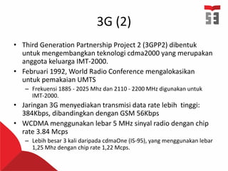 3G (2)
• Third Generation Partnership Project 2 (3GPP2) dibentuk
untuk mengembangkan teknologi cdma2000 yang merupakan
anggota keluarga IMT-2000.
• Februari 1992, World Radio Conference mengalokasikan
untuk pemakaian UMTS
– Frekuensi 1885 - 2025 Mhz dan 2110 - 2200 MHz digunakan untuk
IMT-2000.
• Jaringan 3G menyediakan transmisi data rate lebih tinggi:
384Kbps, dibandingkan dengan GSM 56Kbps
• WCDMA menggunakan lebar 5 MHz sinyal radio dengan chip
rate 3.84 Mcps
– Lebih besar 3 kali daripada cdmaOne (IS-95), yang menggunakan lebar
1,25 Mhz dengan chip rate 1,22 Mcps.
 