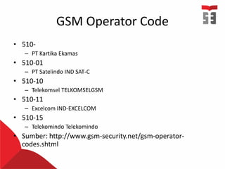 GSM Operator Code
• 510-
– PT Kartika Ekamas
• 510-01
– PT Satelindo IND SAT-C
• 510-10
– Telekomsel TELKOMSELGSM
• 510-11
– Excelcom IND-EXCELCOM
• 510-15
– Telekomindo Telekomindo
• Sumber: http://www.gsm-security.net/gsm-operator-
codes.shtml
 