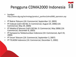 Pengguna CDMA2000 Indonesia
• Sumber:
http://www.cdg.org/technology/product_pavilion/cdma2000_operators.asp
• PT Bakrie Telecom (1X: Commercial, September 12, 2003)
• PT Indosat (1xEV-DO Rel. 0: Commercial, August 24, 2006) (1X:
Commercial, May 29, 2004)
• PT Mobile-8 Telecom (1xEV-DO Rel. 0: Commercial, May 2006) (1X:
Commercial, December 8, 2003)
• PT Sampoerna Telekomunikasi Indonesia (1X: Commercial, April 19,
2004)
• PT Smart Telecom (1X: Commercial, September 3, 2007)
• PT TELKOM Indonesia (1X: Commercial, December 5, 2002)
 