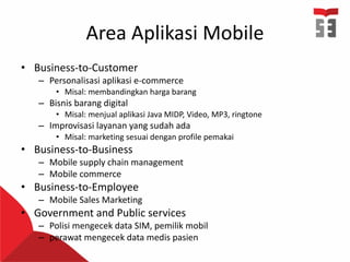 Area Aplikasi Mobile
• Business-to-Customer
– Personalisasi aplikasi e-commerce
• Misal: membandingkan harga barang
– Bisnis barang digital
• Misal: menjual aplikasi Java MIDP, Video, MP3, ringtone
– Improvisasi layanan yang sudah ada
• Misal: marketing sesuai dengan profile pemakai
• Business-to-Business
– Mobile supply chain management
– Mobile commerce
• Business-to-Employee
– Mobile Sales Marketing
• Government and Public services
– Polisi mengecek data SIM, pemilik mobil
– perawat mengecek data medis pasien
 