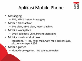 Aplikasi Mobile Phone
• Messaging
– SMS, MMS, Instant Messaging
• Mobile transaction
– SMS alert, MMS alert, report analisys
• Mobile workplace
– Email, calender, CRM, Instant Messaging
• Mobile music and videos
– Monotone, RTTTL, Midi, mp3, wav, mp4, screensaver,
picture message, A2DP
• Mobile games
– Monochrome games, java games, symbian
 