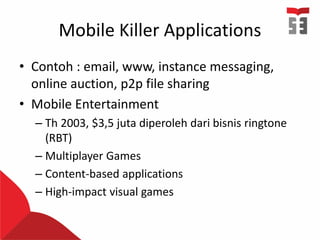 Mobile Killer Applications
• Contoh : email, www, instance messaging,
online auction, p2p file sharing
• Mobile Entertainment
– Th 2003, $3,5 juta diperoleh dari bisnis ringtone
(RBT)
– Multiplayer Games
– Content-based applications
– High-impact visual games
 
