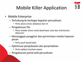 Mobile Killer Application
• Mobile Enterprise
– Terhubung ke berbagai kegiatan perusahaan
• Perlu akses email, database dan im
– Pengaksesan file
• Perlu mobile client untuk download, view dan sinkronisasi
dokumen
– Menanggapi panggilan dan permintaan melalui layanan
pesan
• Perlu push-based data
– Optimisasi penjadwalan dan perpindahan
• Perlu aplikasi location-aware
– Pengaksesan portal web perusahaan
 