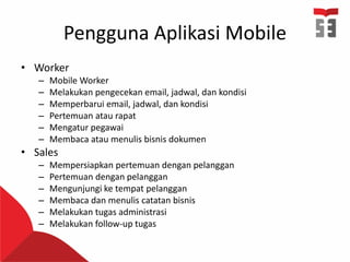 Pengguna Aplikasi Mobile
• Worker
– Mobile Worker
– Melakukan pengecekan email, jadwal, dan kondisi
– Memperbarui email, jadwal, dan kondisi
– Pertemuan atau rapat
– Mengatur pegawai
– Membaca atau menulis bisnis dokumen
• Sales
– Mempersiapkan pertemuan dengan pelanggan
– Pertemuan dengan pelanggan
– Mengunjungi ke tempat pelanggan
– Membaca dan menulis catatan bisnis
– Melakukan tugas administrasi
– Melakukan follow-up tugas
 