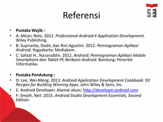 Referensi
• Pustaka Wajib :
• A: Meier, Reto. 2012. Professional Android 4 Application Development.
Wiley Publishing.
• B: Suprianto, Dodit, dan Rini Agustini. 2012. Pemrograman Aplikasi
Android. Yogyakarta: Mediakom.
• C: Safaat H., Nazaruddin. 2012. Android; Pemrograman Aplikasi Mobile
Smartphone dan Tablet PC Berbasis Android. Bandung: Penerbit
Informatika.
• Pustaka Pendukung :
• D: Lee, Wei-Meng. 2013. Android Application Development Cookbook: 93
Recipes for Building Winning Apps. John Wiley & Sons, Inc.
• E: Android Developer. Alamat akses: http://developer.android.com
• F: Smyth, Neil. 2015. Android Studio Development Essentials, Second
Edition.
 