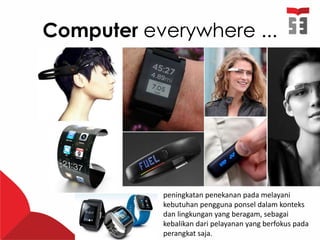 Computer everywhere ...
peningkatan penekanan pada melayani
kebutuhan pengguna ponsel dalam konteks
dan lingkungan yang beragam, sebagai
kebalikan dari pelayanan yang berfokus pada
perangkat saja.
 