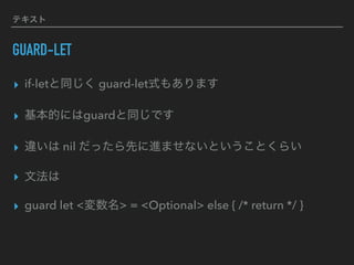 テキスト
GUARD-LET
▸ if-letと同じく guard-let式もあります
▸ 基本的にはguardと同じです
▸ 違いは nil だったら先に進ませないということくらい
▸ 文法は
▸ guard let <変数名> = <Optional> else { /* return */ }
 