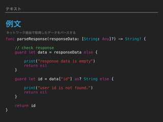 テキスト
例文
func parseResponse(responseData: [String: Any]?) -> String? {
// check response
guard let data = responseData else {
print("response data is empty")
return nil
}
guard let id = data["id"] as? String else {
print("user id is not found.")
return nil
}
return id
}
ネットワーク経由で取得したデータをパースする
 