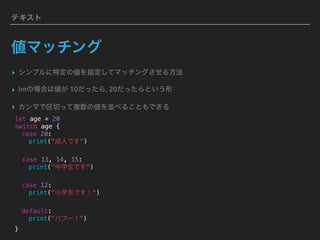 テキスト
値マッチング
▸ シンプルに特定の値を指定してマッチングさせる方法
▸ Intの場合は値が 10だったら, 20だったらという形
▸ カンマで区切って複数の値を並べることもできる
let age = 20
switch age {
case 20:
print("成人です")
case 13, 14, 15:
print("中学生です")
case 12:
print("小学生です！")
default:
print("バブー！")
}
 