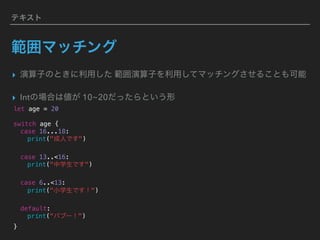 テキスト
範囲マッチング
▸ 演算子のときに利用した 範囲演算子を利用してマッチングさせることも可能
▸ Intの場合は値が 10~20だったらという形
let age = 20
switch age {
case 16...18:
print("成人です")
case 13..<16:
print("中学生です")
case 6..<13:
print("小学生です！")
default:
print("バブー！")
}
 