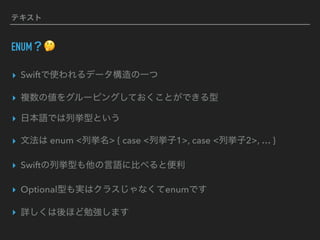 テキスト
ENUM？🤔
▸ Swiftで使われるデータ構造の一つ
▸ 複数の値をグルーピングしておくことができる型
▸ 日本語では列挙型という
▸ 文法は enum <列挙名> { case <列挙子1>, case <列挙子2>, … }
▸ Swiftの列挙型も他の言語に比べると便利
▸ Optional型も実はクラスじゃなくてenumです
▸ 詳しくは後ほど勉強します
 