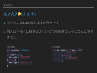 テキスト
文？式？🤔(おまけ)
▸ 式と文の違いは 値を返すか否かです
▸ 例えば “if文” は値を返さないので右の例のようなことはでき
ません
let message = if age > 18 {
"成人です"
} else {
"未成年です"
}
let message: String
if age > 18 {
message = "成人です"
} else {
message = "未成年です"
}
文の場合 式の場合
 