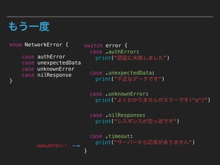 もう一度
enum NetworkError {
case authError
case unexpectedData
case unknownError
case nilResponse
}
switch error {
case .authError:
print("認証に失敗しました")
case .unexpectedData:
print("不正なデータです")
case .unknownError:
print("よくわかりませんがエラーです(^q^)")
case .nilResponse:
print("レスポンスが空っぽです")
case .timeout:
print("サーバーから応答がありません")
}
defaultがない！
 