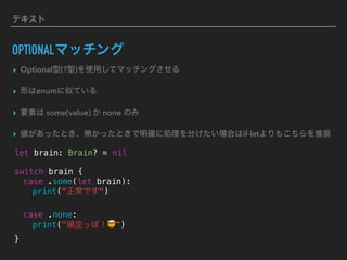 テキスト
OPTIONALマッチング
▸ Optional型(?型)を使用してマッチングさせる
▸ 形はenumに似ている
▸ 要素は some(value) か none のみ
▸ 値があったとき、無かったときで明確に処理を分けたい場合はif-letよりもこちらを推奨
let brain: Brain? = nil
switch brain {
case .some(let brain):
print("正常です")
case .none:
print("頭空っぽ！🤯")
}
 