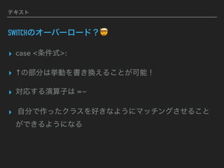 テキスト
SWITCHのオーバーロード？🤯
▸ case <条件式>:
▸ ↑の部分は挙動を書き換えることが可能！
▸ 対応する演算子は =~
▸ 自分で作ったクラスを好きなようにマッチングさせること
ができるようになる
 