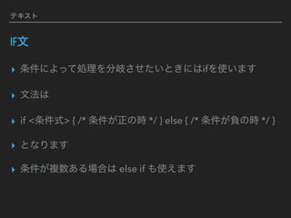 テキスト
IF文
▸ 条件によって処理を分岐させたいときにはifを使います
▸ 文法は
▸ if <条件式> { /* 条件が正の時 */ } else { /* 条件が負の時 */ }
▸ となります
▸ 条件が複数ある場合は else if も使えます
 