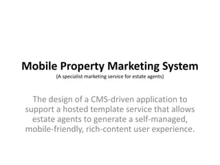 Mobile Property Marketing System(A specialist marketing service for estate agents) The design of a CMS-driven application to support a hosted template service that allows estate agents to generate a self-managed, mobile-friendly, rich-content user experience.  