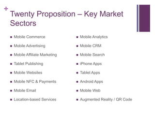 +
    Twenty Proposition – Key Market
    Sectors
       Mobile Commerce                 Mobile Analytics

       Mobile Advertising              Mobile CRM

       Mobile Affiliate Marketing      Mobile Search

       Tablet Publishing               iPhone Apps

       Mobile Websites                 Tablet Apps

       Mobile NFC & Payments           Android Apps

       Mobile Email                    Mobile Web

       Location-based Services         Augmented Reality / QR Code
 